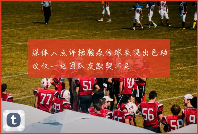 媒体人点评杨瀚森传球表现出色助攻仅一记因队友默契不足