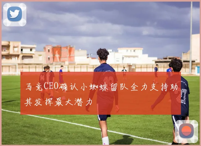 马竞CEO确认小蜘蛛留队全力支持助其发挥最大潜力