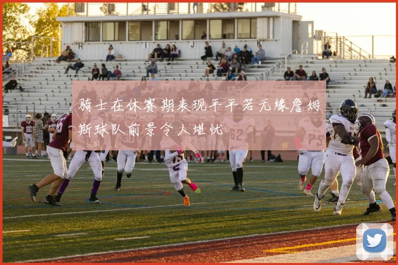 骑士在休赛期表现平平若无缘詹姆斯球队前景令人堪忧