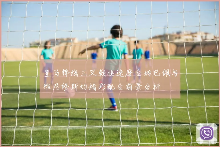 皇马锋线三叉戟快速磨合姆巴佩与维尼修斯的精彩配合前景分析