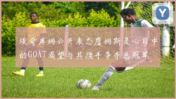 埃奇库姆公开表态詹姆斯是心目中的GOAT渴望与其携手争夺总冠军