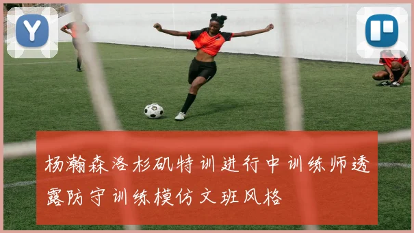 杨瀚森洛杉矶特训进行中训练师透露防守训练模仿文班风格