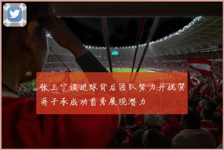 张玉宁谈进球背后团队努力并祝贺蒋子承成功首秀展现潜力