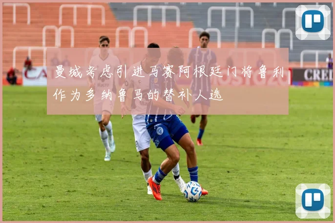 曼城考虑引进马赛阿根廷门将鲁利作为多纳鲁马的替补人选